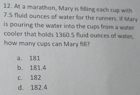 At a marathon, Mary is filling each cup with
7.5 fluid ounces of water for the runners. If Mary
is pouring the water into the cups from a water
cooler that holds 1360.5 fluid ounces of water,
how many cups can Mary fill?
a. 181
b. 181.4
c. 182
d. 182.4