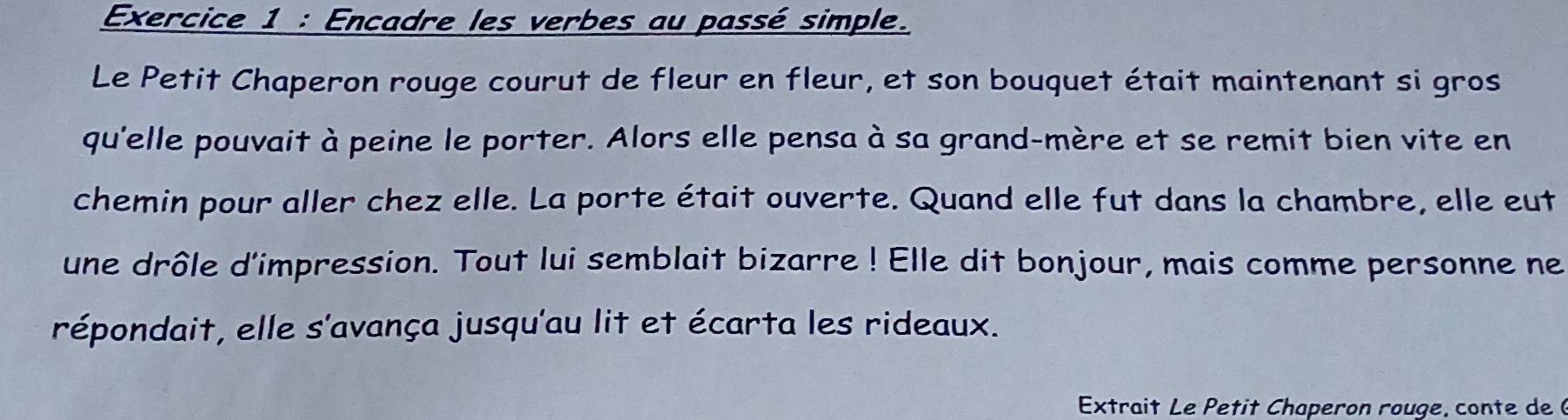 Encadre les verbes au passé simple. 
Le Petit Chaperon rouge courut de fleur en fleur, et son bouquet était maintenant si gros 
qu'elle pouvait à peine le porter. Alors elle pensa à sa grand-mère et se remit bien vite en 
chemin pour aller chez elle. La porte était ouverte. Quand elle fut dans la chambre, elle eut 
une drôle d'impression. Tout lui semblait bizarre ! Elle dit bonjour, mais comme personne ne 
répondait, elle s'avança jusqu'au lit et écarta les rideaux. 
Extrait Le Petit Chaperon rouge, conte de 6