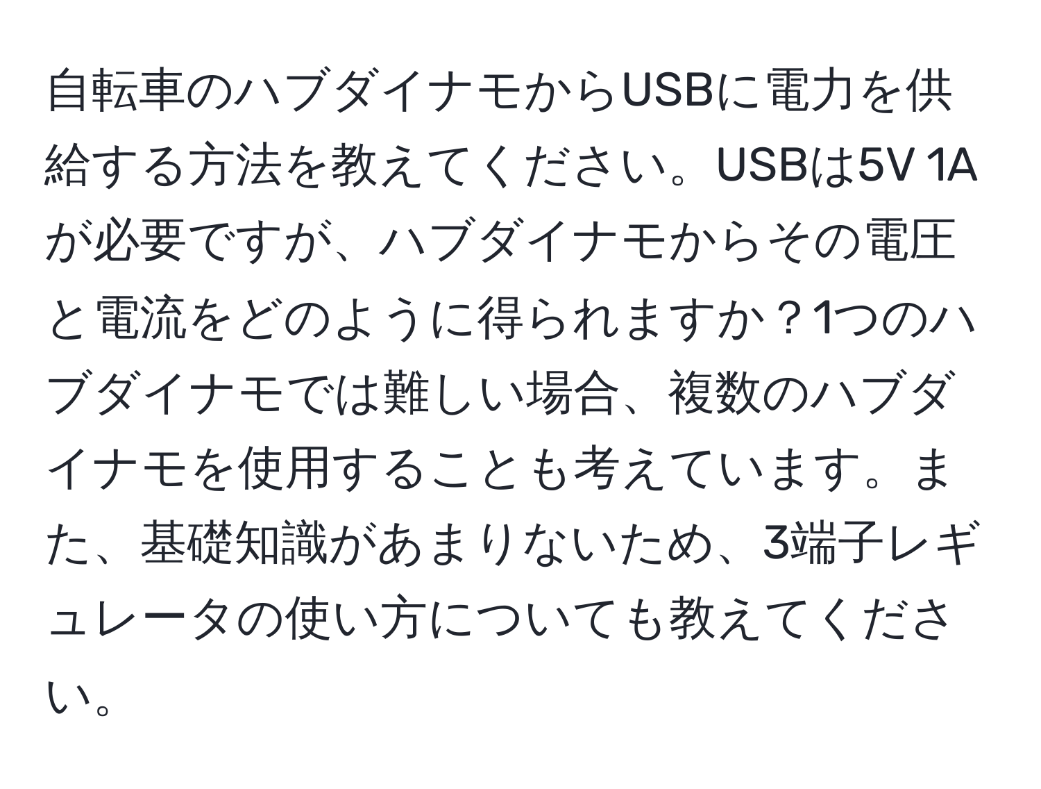 自転車のハブダイナモからUSBに電力を供給する方法を教えてください。USBは5V 1Aが必要ですが、ハブダイナモからその電圧と電流をどのように得られますか？1つのハブダイナモでは難しい場合、複数のハブダイナモを使用することも考えています。また、基礎知識があまりないため、3端子レギュレータの使い方についても教えてください。