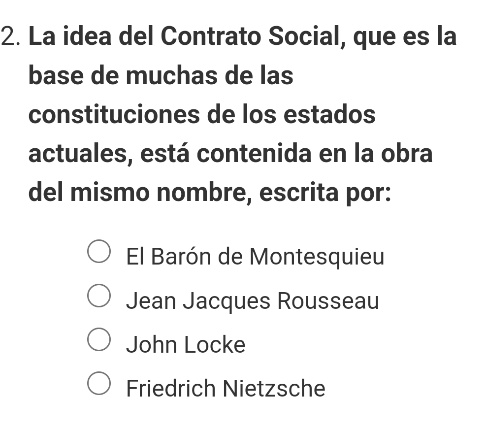 La idea del Contrato Social, que es la
base de muchas de las
constituciones de los estados
actuales, está contenida en la obra
del mismo nombre, escrita por:
El Barón de Montesquieu
Jean Jacques Rousseau
John Locke
Friedrich Nietzsche