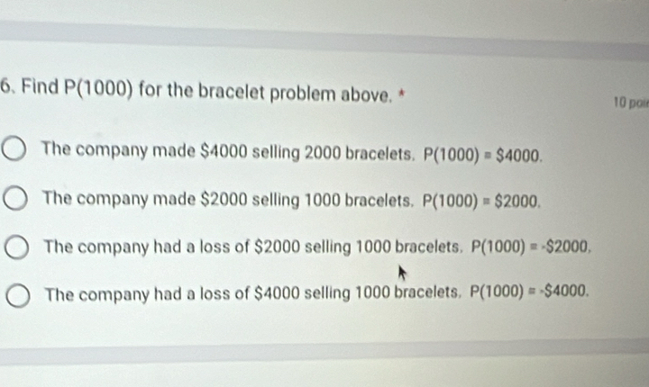 Find P(1000) for the bracelet problem above. * 10 poir
The company made $4000 selling 2000 bracelets. P(1000)=$4000.
The company made $2000 selling 1000 bracelets. P(1000)=$2000.
The company had a loss of $2000 selling 1000 bracelets. P(1000)=-$2000.
The company had a loss of $4000 selling 1000 bracelets. P(1000)=-$4000.