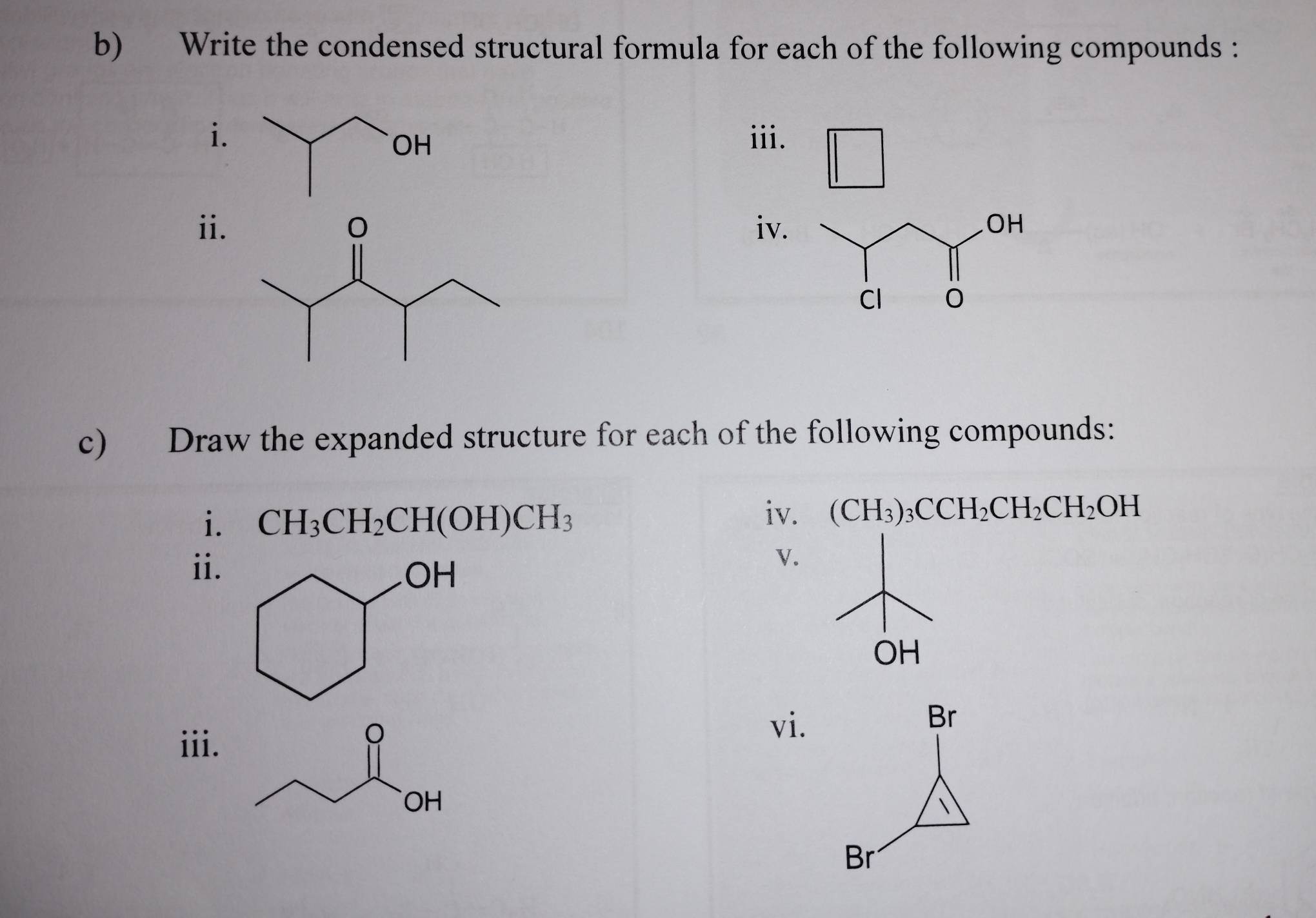 Write the condensed structural formula for each of the following compounds : 
i. iii. 
ii. iv. OH
Cl 
c) Draw the expanded structure for each of the following compounds: 
i. CH_3CH_2CH(OH)CH_3
iv. (CH_3)_3CCH_2CH_2CH_2OH
ii. 
v.
OH
iii. 
vi.