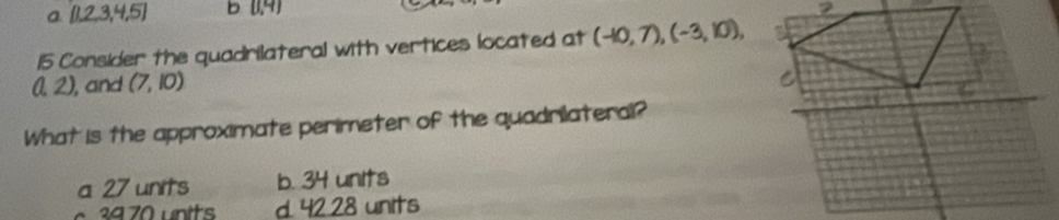 a [1,2,3,4,5] b (0,4)
7
15 Consider the quadrilateral with vertices located at (-10,7), (-3,10), a
(1,2) ), and (7,10)
C
What is the approximate perimeter of the quadrilateral?
a 27 units b. 34 units
d. 42.28 units