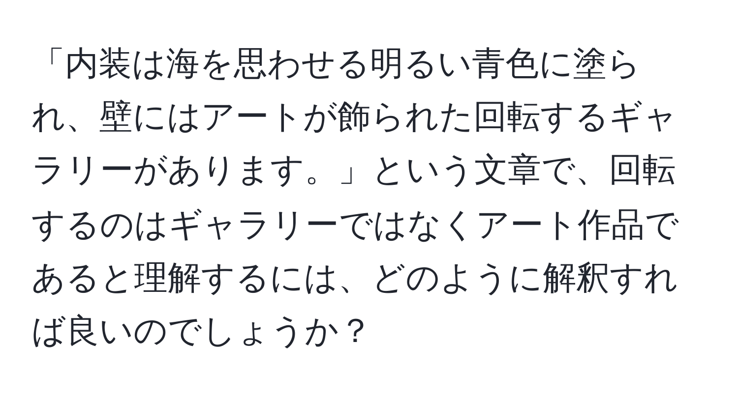 「内装は海を思わせる明るい青色に塗られ、壁にはアートが飾られた回転するギャラリーがあります。」という文章で、回転するのはギャラリーではなくアート作品であると理解するには、どのように解釈すれば良いのでしょうか？