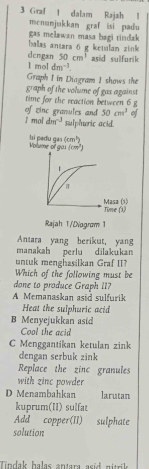 Graf 1 dalam Rajah 1
mcnunjukkan graf isi padu
gas melawan masa bagi tindak
balas antara 6 g ketulan zink
dcngan 50cm^3 asid sulfurik
1moldm^(-3). 
Graph I in Diagram 1 shows the
graph of the volume of gas against
time for the reaction between 6 g
of zinc granules and 50cm^3 of
1 mol dm^(-3) sulphuric acid.
lsi padu gas (cm^3)
Volume of gas (cm^3)
1
Masa (s)
Time (s)
Rajah 1/Diagram 1
Antara yang berikut, yang
manakah perlu dilakukan
untuk menghasilkan Graf II?
Which of the following must be
done to produce Graph II?
A Memanaskan asid sulfurik
Heat the sulphuric acid
B Menyejukkan asid
Cool the acid
C Menggantikan ketulan zink
dengan serbuk zink
Replace the zinc granules
with zinc powder
D Menambahkan larutan
kuprum(II) sulfat
Add copper(II) sulphate
solution
Tindak balas antara asid nitrik