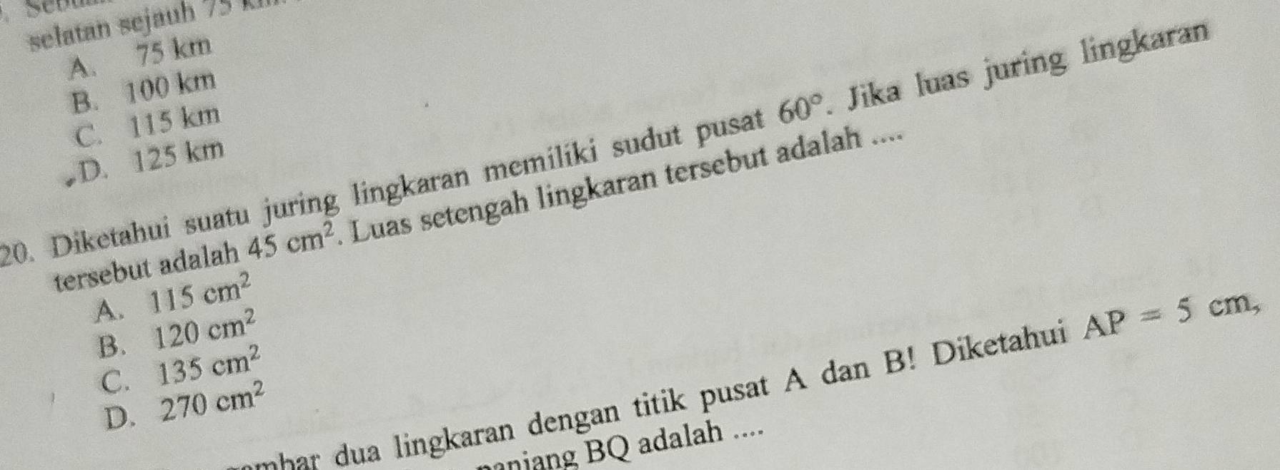 selatan sejauh 75
A. 75 km
B. 100 km
C. 115 km
20. Diketahui suatu juring lingkaran memiliki sudut pusat 60°. Jika luas juring lingkaran
D. 125 km
tersebut adalah 45cm^2. Luas setengah lingkaran tersebut adalah ....
A. 115cm^2
B. 120cm^2
C. 135cm^2
m ingkaran dengan titik pusat A dan B! D iketahui AP=5cm,
D. 270cm^2
nang BQ adalah ....