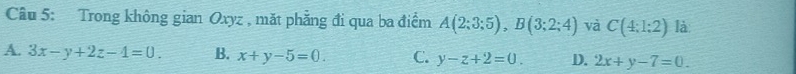 Trong không gian Oxyz , mặt phẳng đi qua ba điểm A(2;3;5), B(3;2;4) và C(4:1:2) là
A. 3x-y+2z-4=0. B. x+y-5=0. C. y-z+2=0. D. 2x+y-7=0.