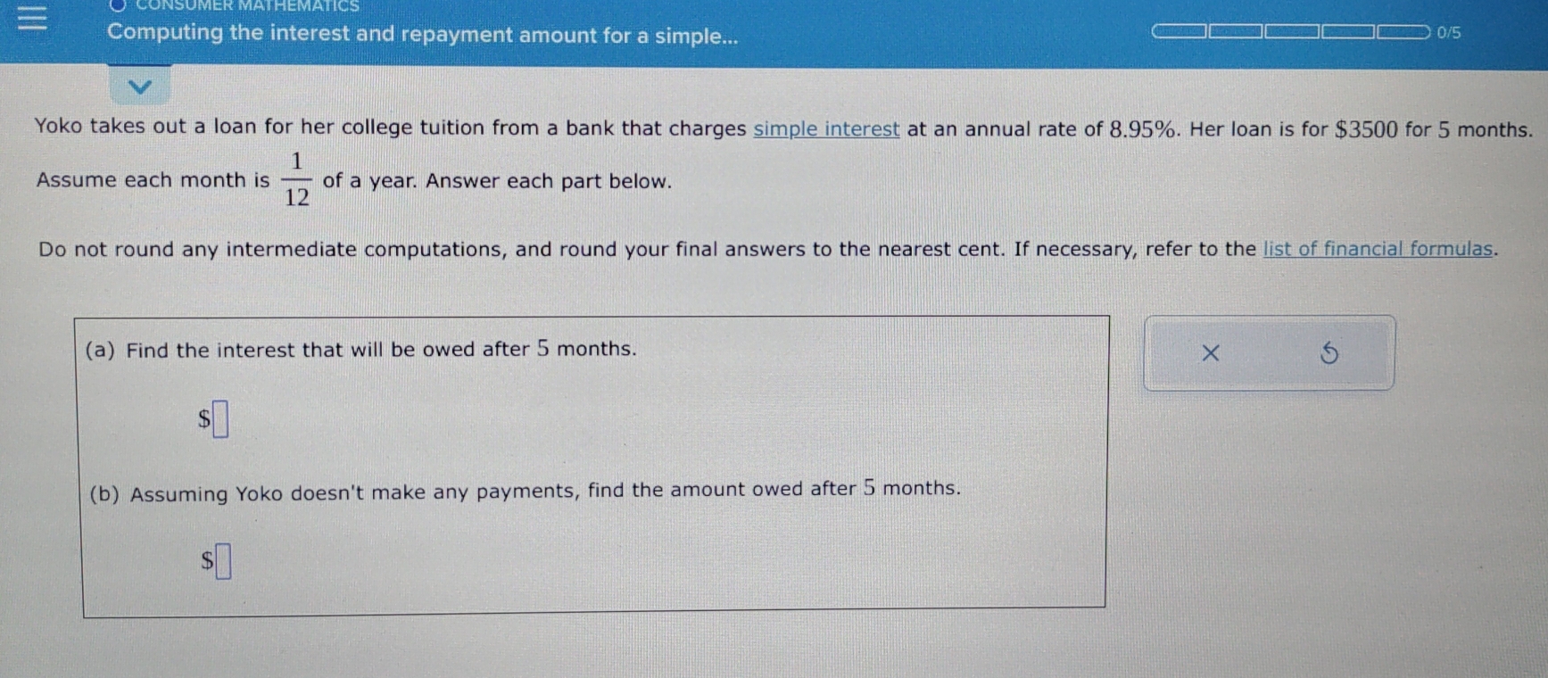 CONSUMER MATHEMAtICS 
Computing the interest and repayment amount for a simple... 0/5 
Yoko takes out a loan for her college tuition from a bank that charges simple interest at an annual rate of 8.95%. Her loan is for $3500 for 5 months. 
Assume each month is  1/12  of a year. Answer each part below. 
Do not round any intermediate computations, and round your final answers to the nearest cent. If necessary, refer to the list of financial formulas. 
(a) Find the interest that will be owed after 5 months. 5 
× 
(b) Assuming Yoko doesn't make any payments, find the amount owed after 5 months. 
S