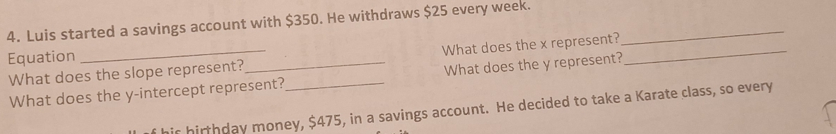 Luis started a savings account with $350. He withdraws $25 every week._ 
Equation 
What does the slope represent? What does the x represent?_ 
What does the y-intercept represent?_ What does the y represent? 
ir hirthday money, $475, in a savings account. He decided to take a Karate class, so every