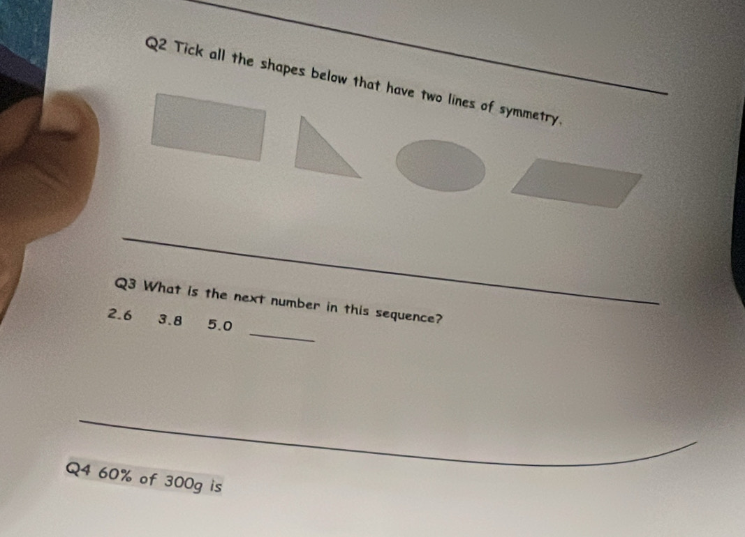 Tick all the shapes below that have two lines of symmetry. 
_ 
_ 
Q3 What is the next number in this sequence?
2.6 3.8 5.0
_ 
_ 
Q4 60% of 300g is