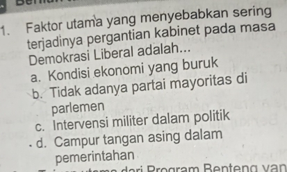 Faktor utama yang menyebabkan sering
terjadinya pergantian kabinet pada masa
Demokrasi Liberal adalah...
a. Kondisi ekonomi yang buruk
b. Tidak adanya partai mayoritas di
parlemen
c. Intervensi militer dalam politik
d. Campur tangan asing dalam
pemerintahan