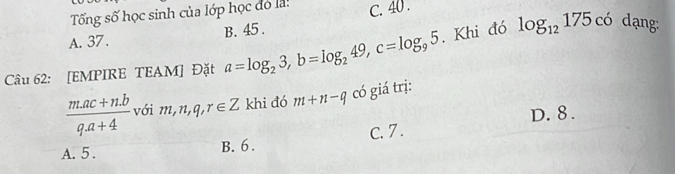 Tổng số học sinh của lớp học đó là:
C. 40.
A. 37. B. 45.
Câu 62: [EMPIRE TEAM] Đặt a=log _23, b=log _249, c=log _95. Khi đó log _12175c6
ạng:
 (m.ac+n.b)/q.a+4  với m, n, q, r∈ Z khi đó m+n-q có giá trị:
D. 8.
A. 5. B. 6. C. 7.