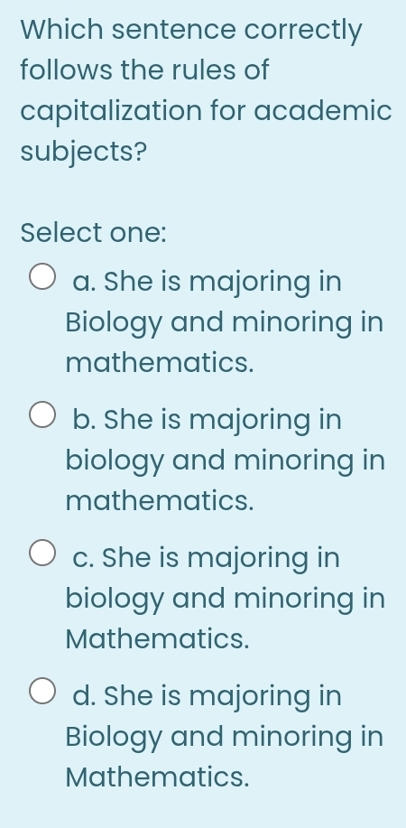 Which sentence correctly
follows the rules of
capitalization for academic
subjects?
Select one:
a. She is majoring in
Biology and minoring in
mathematics.
b. She is majoring in
biology and minoring in
mathematics.
c. She is majoring in
biology and minoring in
Mathematics.
d. She is majoring in
Biology and minoring in
Mathematics.