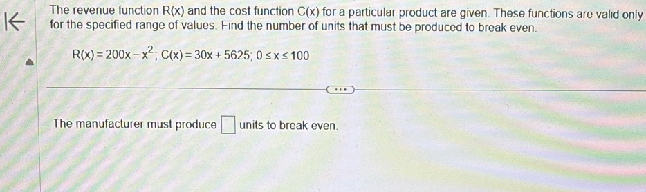 The revenue function R(x) and the cost function C(x) for a particular product are given. These functions are valid only 
for the specified range of values. Find the number of units that must be produced to break even.
R(x)=200x-x^2; C(x)=30x+5625; 0≤ x≤ 100
The manufacturer must produce □ units to break even.