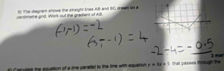 The diagram shows the straight lines AB and BC drawn on a 
centimetre grid. Work out the gradient of AB. 
2 man 
cuta te h equation of a line parallel to the line with equation y=3x+5 that passes through the