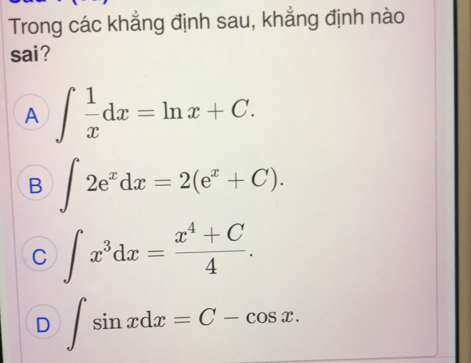 Trong các khẳng định sau, khẳng định nào
sai ?
A ∈t  1/x dx=ln x+C.
B ∈t 2e^xdx=2(e^x+C).
C ∈t x^3dx= (x^4+C)/4 .
D ∈t sin xdx=C-cos x.