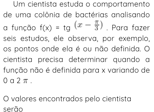 Um cientista estuda o comportamento 
de uma colônia de bactérias analisando 
a função f(x)=tg(x- π /3 ). Para fazer 
seis estudos, ele observa, por exemplo, 
os pontos onde ela é ou não definida. O 
cientista precisa determinar quando a 
função não é definida para x variando de
0 a 2 π. 
O valores encontrados pelo cientista 
serão