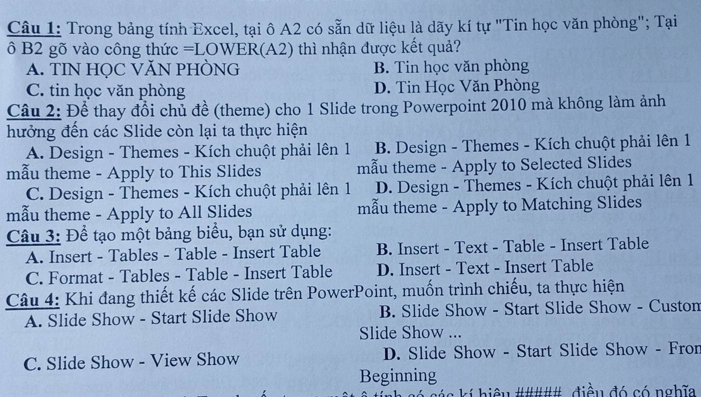 Trong bảng tính Excel, tại ô A2 có sẵn dữ liệu là dãy kí tự "Tin học văn phòng"; Tại
ô B2 gõ vào công thức =LOWER(A2) thì nhận được kết quả?
A. TIN HỌC VĂN PHÒNG B. Tin học văn phòng
C. tin học văn phòng D. Tin Học Văn Phòng
Câu 2: Để thay đổi chủ đề (theme) cho 1 Slide trong Powerpoint 2010 mà không làm ảnh
hưởng đến các Slide còn lại ta thực hiện
A. Design - Themes - Kích chuột phải lên 1 B. Design - Themes - Kích chuột phải lên 1
mẫu theme - Apply to This Slides mẫu theme - Apply to Selected Slides
C. Design - Themes - Kích chuột phải lên 1 D. Design - Themes - Kích chuột phải lên 1
mẫu theme - Apply to All Slides mẫu theme - Apply to Matching Slides
Câu 3: Để tạo một bảng biểu, bạn sử dụng:
A. Insert - Tables - Table - Insert Table B. Insert - Text - Table - Insert Table
C. Format - Tables - Table - Insert Table D. Insert - Text - Insert Table
Câu 4: Khi đang thiết kế các Slide trên PowerPoint, muốn trình chiếu, ta thực hiện
A. Slide Show - Start Slide Show B. Slide Show - Start Slide Show - Custon
Slide Show ...
C. Slide Show - View Show D. Slide Show - Start Slide Show - Fron
Beginning
# các kí hiệu ##### điều đó có nghĩa