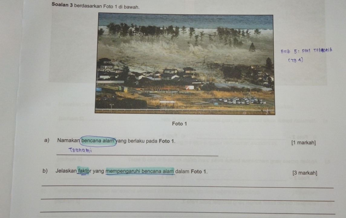 Soalan 3 berdasarkan Foto 1 di bawah. 
Foto 1 
a) Namakan bencana alam yang berlaku pada Foto 1. [1 markah] 
_ 
b) Jelaskan faktor yang mempengaruhi bencana alam dalam Foto 1. [3 markah] 
_ 
_ 
_