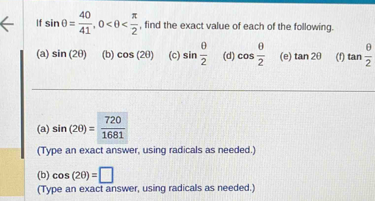 If sin θ = 40/41 , 0 , find the exact value of each of the following. 
(a) sin (2θ ) (b) cos (2θ ) (c) sin  θ /2  (d) cos  θ /2  (e) tan 2θ (f) tan  θ /2 
(a) sin (2θ )= 720/1681 
(Type an exact answer, using radicals as needed.) 
(b) cos (2θ )=□
(Type an exact answer, using radicals as needed.)