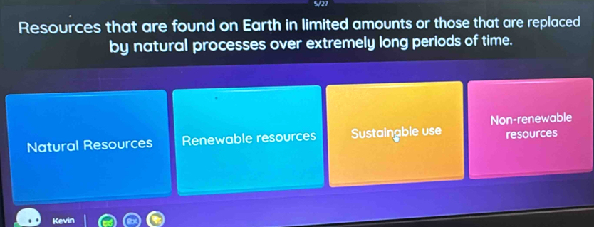 5/27
Resources that are found on Earth in limited amounts or those that are replaced
by natural processes over extremely long periods of time.
Non-renewable
Natural Resources Renewable resources Sustaingble use resources
Kevin