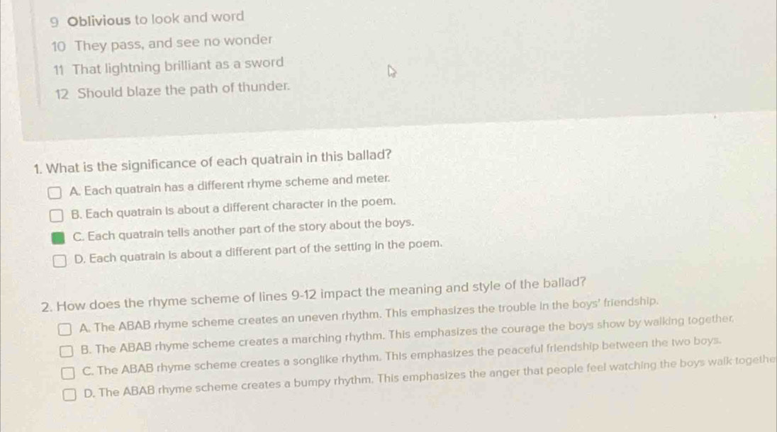 Oblivious to look and word
10 They pass, and see no wonder
11 That lightning brilliant as a sword
12 Should blaze the path of thunder.
1. What is the significance of each quatrain in this ballad?
A. Each quatrain has a different rhyme scheme and meter.
B. Each quatrain is about a different character in the poem.
C. Each quatrain tells another part of the story about the boys.
D. Each quatrain is about a different part of the setting in the poem.
2. How does the rhyme scheme of lines 9-12 impact the meaning and style of the ballad?
A. The ABAB rhyme scheme creates an uneven rhythm. This emphasizes the trouble in the boys' friendship.
B. The ABAB rhyme scheme creates a marching rhythm. This emphasizes the courage the boys show by walking together
C. The ABAB rhyme scheme creates a songlike rhythm. This emphasizes the peaceful friendship between the two boys.
D. The ABAB rhyme scheme creates a bumpy rhythm. This emphasizes the anger that people feel watching the boys walk togethe