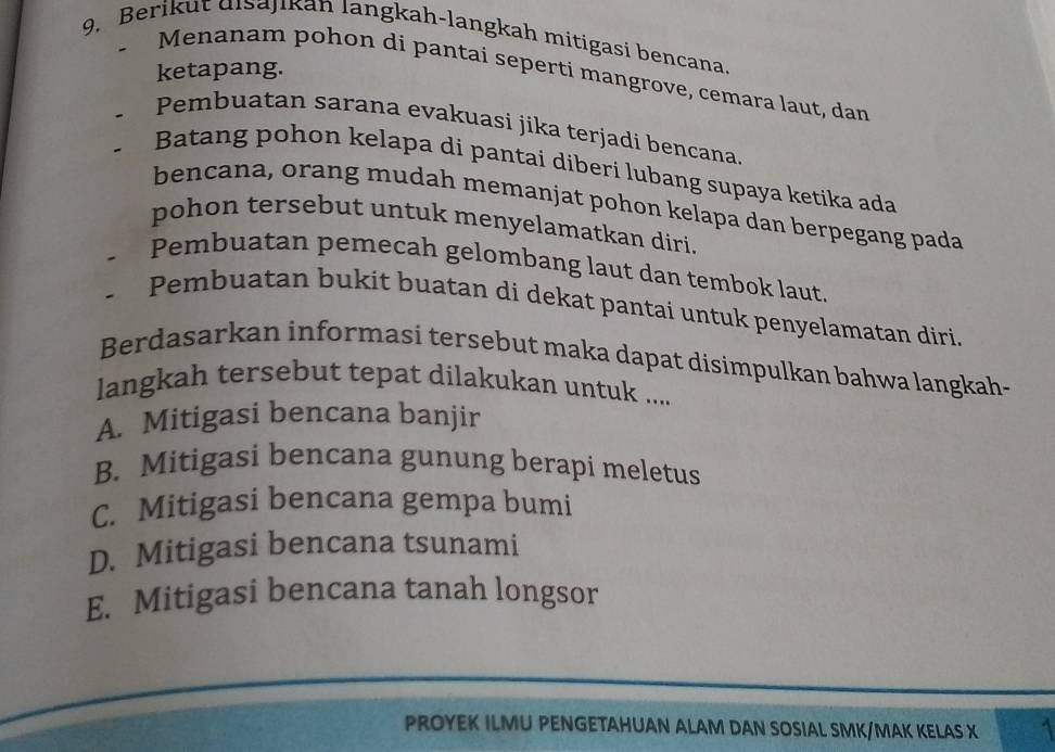 Berikut disajikan langkah-langkah mitigasi bencana
ketapang.
Menanam pohon di pantai seperti mangrove, cemara laut, dan
Pembuatan sarana evakuasi jika terjadi bencana.
Batang pohon kelapa di pantai diberi lubang supaya ketika ada
bencana, orang mudah memanjat pohon kelapa dan berpegang pada
pohon tersebut untuk menyelamatkan diri.
Pembuatan pemecah gelombang laut dan tembok laut.
Pembuatan bukit buatan di dekat pantai untuk penyelamatan diri.
Berdasarkan informasi tersebut maka dapat disimpulkan bahwa langkah-
langkah tersebut tepat dilakukan untuk ....
A. Mitigasi bencana banjir
B. Mitigasi bencana gunung berapi meletus
C. Mitigasi bencana gempa bumi
D. Mitigasi bencana tsunami
E. Mitigasi bencana tanah longsor
PROYEK ILMU PENGETAHUAN ALAM DAN SOSIAL SMK/MAK KELAS X 1