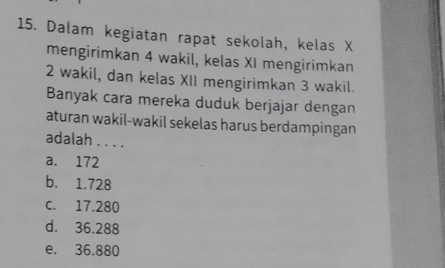 Dalam kegiatan rapat sekolah, kelas X
mengirimkan 4 wakil, kelas XI mengirimkan
2 wakil, dan kelas XII mengirimkan 3 wakil.
Banyak cara mereka duduk berjajar dengan
aturan wakil-wakil sekelas harus berdampingan 
adalah . . . .
a. 172
b. 1.728
c. 17.280
d. 36.288
e. 36.880