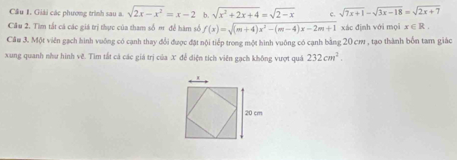 Cầu I. Giải các phương trình sau a. sqrt(2x-x^2)=x-2 b. sqrt(x^2+2x+4)=sqrt(2-x) c. sqrt(7x+1)-sqrt(3x-18)=sqrt(2x+7)
Câu 2. Tìm tất cả các giá trị thực của tham số m để hàm số f(x)=sqrt((m+4)x^2-(m-4)x-2m+1) xác định với mọi x∈ R. 
Câu 3. Một viên gạch hình vuông có cạnh thay đổi được đặt nội tiếp trong một hình vuông có cạnh bằng 20 cm , tạo thành bốn tam giác 
xung quanh như hình vẽ. Tìm tắt cả các giá trị của X để diện tích viên gạch không vượt quá 232cm^2.