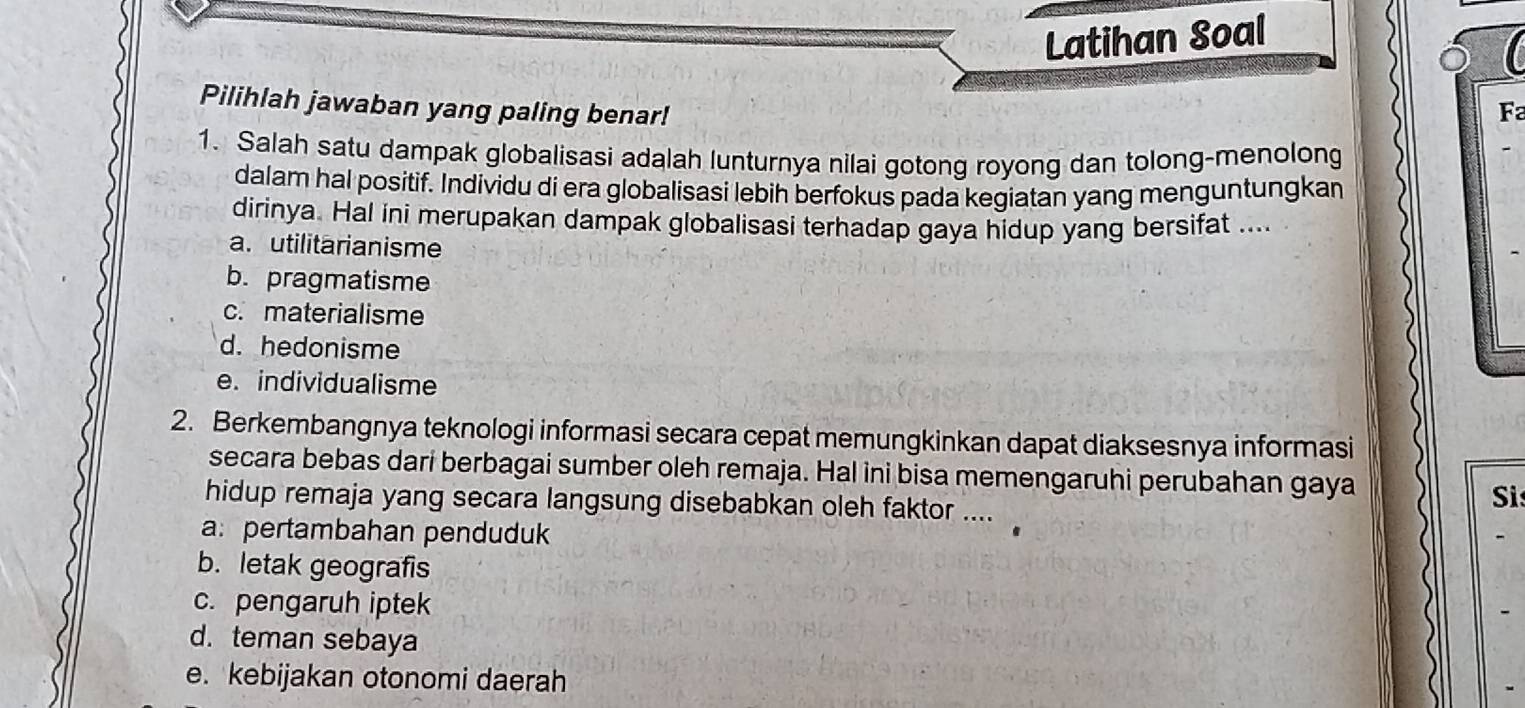 Latihan Soal
Pilihlah jawaban yang paling benar! F
1. Salah satu dampak globalisasi adalah lunturnya nilai gotong royong dan tolong-menolong
dalam hal positif. Individu di era globalisasi lebih berfokus pada kegiatan yang menguntungkan
dirinya. Hal ini merupakan dampak globalisasi terhadap gaya hidup yang bersifat ....
a. utilitarianisme
b. pragmatisme
c. materialisme
d. hedonisme
e. individualisme
2. Berkembangnya teknologi informasi secara cepat memungkinkan dapat diaksesnya informasi
secara bebas dari berbagai sumber oleh remaja. Hal ini bisa memengaruhi perubahan gaya
hidup remaja yang secara langsung disebabkan oleh faktor ....
Si
a: pertambahan penduduk
b. letak geografis
c. pengaruh iptek
d. teman sebaya
e. kebijakan otonomi daerah