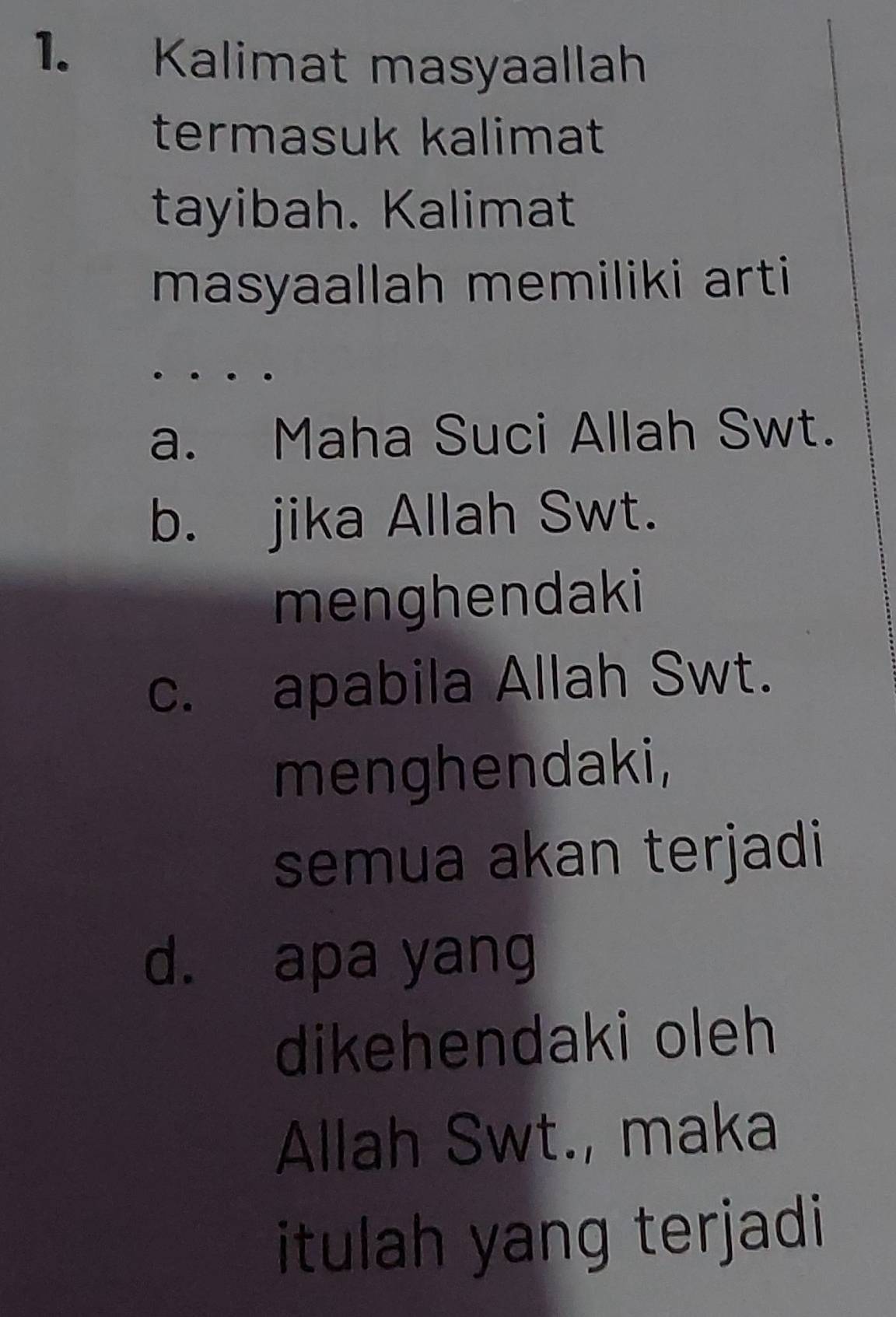 Kalimat masyaallah
termasuk kalimat
tayibah. Kalimat
masyaallah memiliki arti
a. Maha Suci Allah Swt.
b. jika Allah Swt.
menghendaki
c. apabila Allah Swt.
menghendaki,
semua akan terjadi
d. apa yang
dikehendaki oleh
Allah Swt., maka
itulah yang terjadi