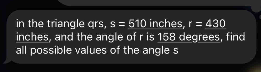 in the triangle qrs, s=_ 510 inches, r=_ 430
inches, and the angle of r is 158 degrees, find 
all possible values of the angle s