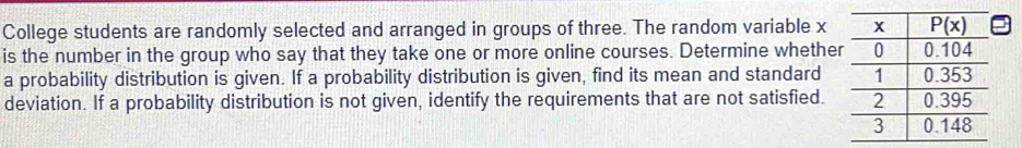 College students are randomly selected and arranged in groups of three. The random variable x
is the number in the group who say that they take one or more online courses. Determine whethe
a probability distribution is given. If a probability distribution is given, find its mean and standard
deviation. If a probability distribution is not given, identify the requirements that are not satisfied.