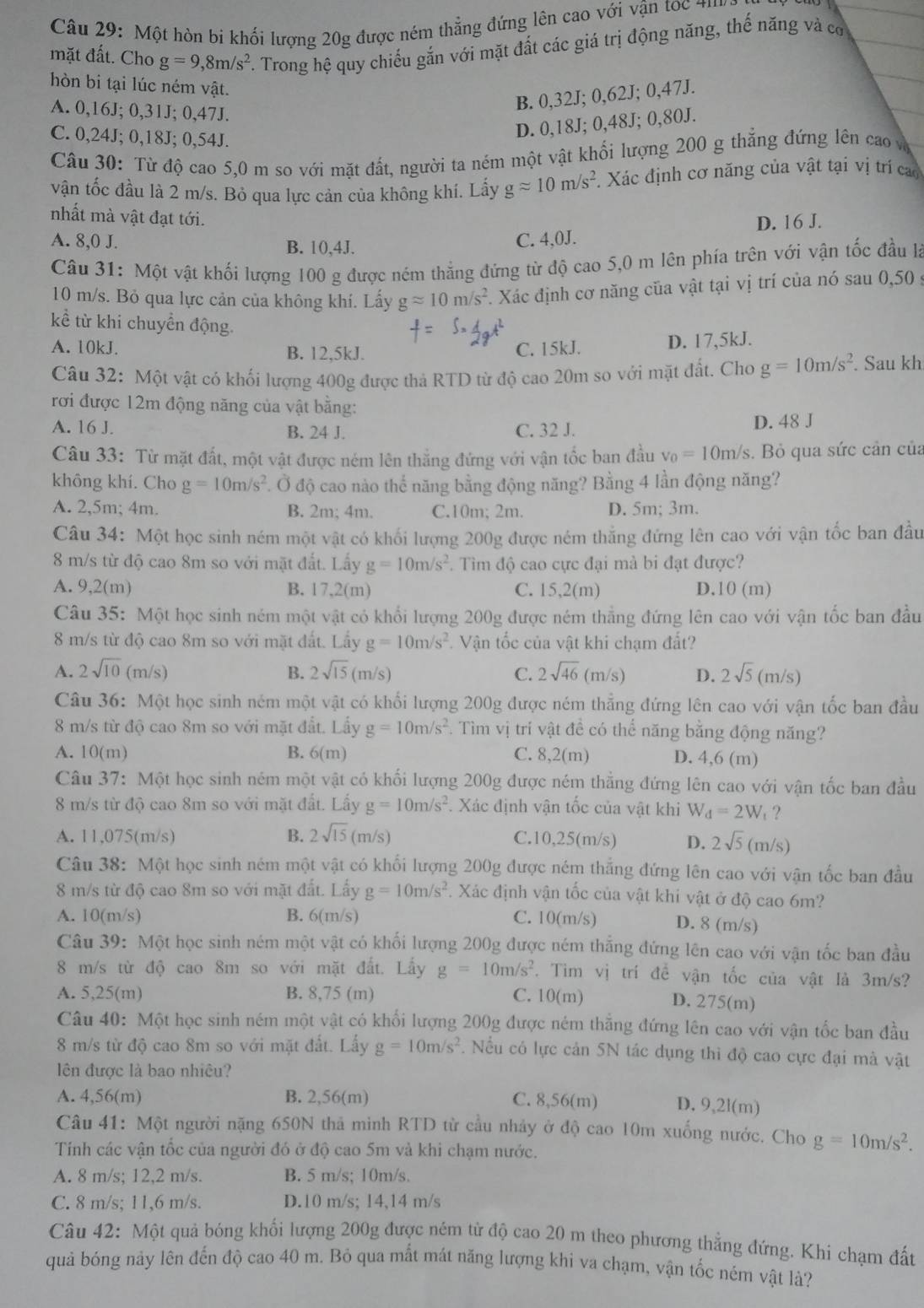 Một hòn bi khối lượng 20g được ném thẳng đứng lên cao với vận toc ''
mặt đất. Cho g=9,8m/s^2 F. Trong hệ quy chiếu gắn với mặt đất các giá trị động năng, thế năng và cơ
hòn bi tại lúc ném vật.
A. 0,16J; 0,31J; 0,47J.
B. 0,32J; 0,62J; 0,47J.
C. 0,24J; 0,18J; 0,54J.
D. 0,18J; 0,48J; 0,80J.
Câu 30: Từ độ cao 5,0 m so với mặt đất, người ta ném một vật khối lượng 200 g thẳng đứng lên cao v
vận tốc đầu là 2 m/s. Bỏ qua lực cản của không khí. Lấy gapprox 10m/s^2. Xác định cơ năng của vật tại vị trí cao
nhất mà vật đạt tới.
A. 8,0 J. B. 10,4J. C. 4,0J. D. 16 J.
Câu 31: Một vật khối lượng 100 g được ném thẳng đứng từ độ cao 5,0 m lên phía trên với vận tốc đầu là
10 m/s. Bỏ qua lực cản của không khí. Lấy gapprox 10m/s^2 1 Xác định cơ năng của vật tại vị trí của nó sau 0,50 y
kể từ khi chuyền động.
A. 10kJ. B. 12,5kJ. C. 15kJ. D. 17,5kJ.
Câu 32: Một vật có khối lượng 400g được thả RTD từ độ cao 20m so với mặt đất, Cho g=10m/s^2. Sau kh
rơi được 12m động năng của vật bằng:
A. 16 J. B. 24 J. C. 32 J. D. 48 J
Câu 33: Từ mặt đất, một vật được ném lên thẳng đứng với vận tốc ban đầu v_0=10m/s s. Bỏ qua sức cản của
không khí. Cho g=10m/s^2. Ở độ cao nào thế năng bằng động năng? Bằng 4 lần động năng?
A. 2,5m; 4m. B. 2m; 4m. C.10m; 2m. D. 5m; 3m.
Câu 34: Một học sinh ném một vật có khối lượng 200g được ném thắng đứng lên cao với vận tốc ban đầu
8 m/s từ độ cao 8m so với mặt đất. Lấy g=10m/s^2. Tìm độ cao cực đại mà bi đạt được?
A. 9,2(m) B. 17,2(m) C. 15,2(m) D. 10(m)
Câu 35: Một học sinh ném một vật có khổi lượng 200g được ném thẳng đứng lên cao với vận tốc ban đầu
8 m/s từ độ cao 8m so với mặt đất. Lấy g=10m/s^2 Vận tốc của vật khi chạm đất?
A. 2sqrt(10)(m/s) B. 2sqrt(15)(m/s) C. 2sqrt(46)(m/s) D. 2sqrt(5)(m/s)
Câu 36: Một học sinh ném một vật có khối lượng 200g được ném thẳng đứng lên cao với vận tốc ban đầu
8 m/s từ độ cao 8m so với mặt đất. Lấy g=10m/s^2. Tìm vị trí vật đề có thể năng bằng động năng?
A. 10(m) B. 6(m) C. 8,2(m) D. 4,6 (m)
Câu 37: Một học sinh ném một vật có khối lượng 200g được ném thẳng đứng lên cao với vận tốc ban đầu
8 m/s từ độ cao 8m so với mặt đất. Lấy g=10m/s^2. Xác định vận tốc của vật khi W_d=2W_t ?
A. 11,075(m/s) B. 2sqrt(15)(m/s) C.10,25(m/s) D. 2sqrt(5)(m/s)
Câu 38: Một học sinh ném một vật có khối lượng 200g được ném thắng đứng lên cao với vận tốc ban đầu
8 m/s từ độ cao 8m so với mặt đất. Lấy g=10m/s^2. Xác định vận tốc của vật khi vật ở độ cao 6m?
A. 10(m/s) B. 6(m/s) C. 10(m/s) D. 8 (m/s)
Câu 39: Một học sinh ném một vật có khối lượng 200g được ném thẳng đứng lên cao với vận tốc ban đầu
8 m/s từ độ cao 8m so với mặt đất. Lấy g=10m/s^2. Tim vị trí đề vận tốc của vật là 3m/s?
A. 5,25(m) B. 8,75 (m) C. 10(m) D. 275(m)
Câu 40: Một học sinh ném một vật có khối lượng 200g được ném thẳng đứng lên cao với vận tốc ban đầu
8 m/s từ độ cao 8m so với mặt đất. Lấy g=10m/s^2. Nu có lực cản 5N tác dụng thì độ cao cực đại mà vật
lên được là bao nhiệu?
A. 4,56(m) B. 2,56(m) C. 8,56(m) D. 9,2l(m)
Câu 41: Một người nặng 650N thả minh RTD từ cầu nhảy ở độ cao 10m xuống nước. Cho g=10m/s^2.
Tính các vận tốc của người đó ở độ cao 5m và khi chạm nước.
A. 8 m/s; 12,2 m/s. B. 5 m/s; 10m/s.
C. 8 m/s; 11,6 m/s. D.10 m/s; 14,14 m/s
Câu 42: Một quả bóng khối lượng 200g được ném từ độ cao 20 m theo phương thẳng đứng. Khi chạm đất
quả bóng này lên đến độ cao 40 m. Bỏ qua mắt mát năng lượng khi va chạm, vận tốc ném vật lả?