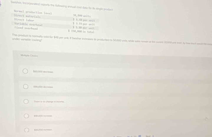 Swisher, Incorporated reports the following annual cost data for its single product
Normal production level 30,000 units
Direct materials $ 6.40 per unit
Direct labor $ 3.93 per unit
Variable overhead $ 5.80 per unit
Fixed overhead $ 150,000 in total
under variable costing? This product is normally sold for $48 per unit. If Swisher increases its production to 50,000 units, while sales remain at the current 30,000 wnt lvel, by frow much woald thecom
Multiple-Choice
$60,000 decrease.
$90,000 decrease.
There is no change in income.
$90,000 incresse
$60,000 incresso