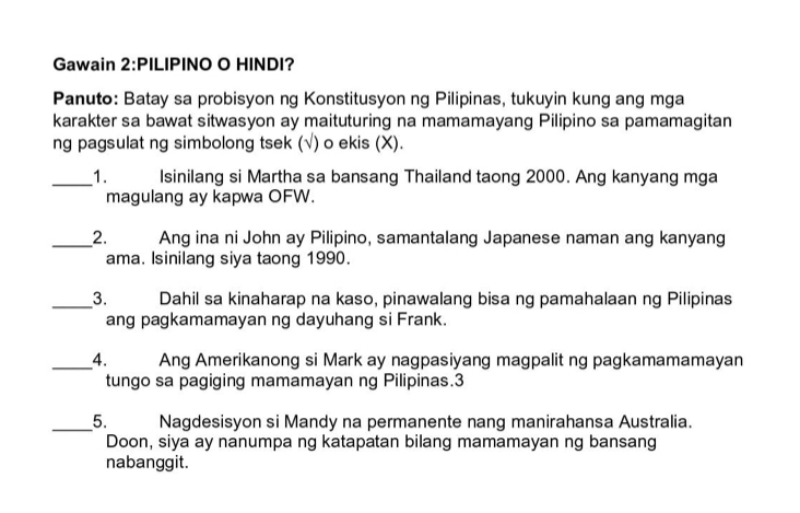 Gawain 2:PILIPINO O HINDI? 
Panuto: Batay sa probisyon ng Konstitusyon ng Pilipinas, tukuyin kung ang mga 
karakter sa bawat sitwasyon ay maituturing na mamamayang Pilipino sa pamamagitan 
ng pagsulat ng simbolong tsek (√) o ekis (X). 
_1. Isinilang si Martha sa bansang Thailand taong 2000. Ang kanyang mga 
magulang ay kapwa OFW. 
_2. Ang ina ni John ay Pilipino, samantalang Japanese naman ang kanyang 
ama. Isinilang siya taong 1990. 
_3. Dahil sa kinaharap na kaso, pinawalang bisa ng pamahalaan ng Pilipinas 
ang pagkamamayan ng dayuhang si Frank. 
_4. Ang Amerikanong si Mark ay nagpasiyang magpalit ng pagkamamamayan 
tungo sa pagiging mamamayan ng Pilipinas.3 
_5. Nagdesisyon si Mandy na permanente nang manirahansa Australia. 
Doon, siya ay nanumpa ng katapatan bilang mamamayan ng bansang 
nabanggit.