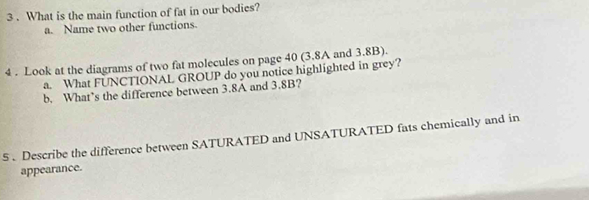 3 . What is the main function of fat in our bodies?
a. Name two other functions.
4 . Look at the diagrams of two fat molecules on page 40 (3.8A and 3.8B).
a. What FUNCTIONAL GROUP do you notice highlighted in grey?
b. What’s the difference between 3.8A and 3.8B?
5 . Describe the difference between SATURATED and UNSATURATED fats chemically and in
appearance.