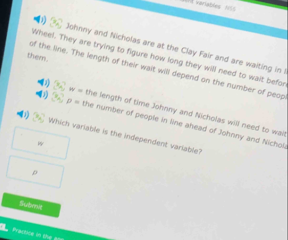 el variables N55 
Johnny and Nicholas are at the Clay Fair and are waiting in I 
them. 
Wheel. They are trying to figure how long they will need to wait befor 
of the line. The length of their wait will depend on the number of peop
w= the length of time Johnny and Nicholas will need to wait
p= the number of people in line ahead of Johnny and Nichola 
Which variable is the independent variable? 
w
p
Submit 
Practice in the an