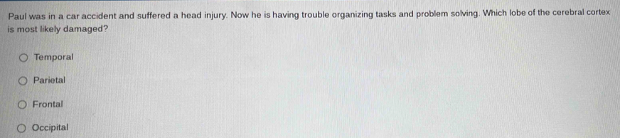 Paul was in a car accident and suffered a head injury. Now he is having trouble organizing tasks and problem solving. Which lobe of the cerebral cortex
is most likely damaged?
Temporal
Parietal
Frontal
Occipital