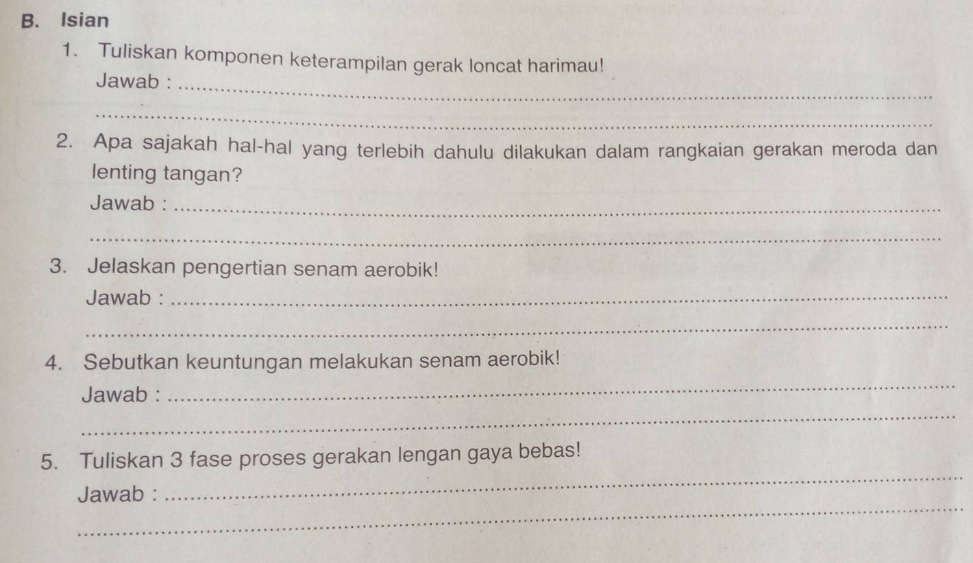 Isian 
1. Tuliskan komponen keterampilan gerak loncat harimau! 
Jawab :_ 
_ 
2. Apa sajakah hal-hal yang terlebih dahulu dilakukan dalam rangkaian gerakan meroda dan 
lenting tangan? 
Jawab :_ 
_ 
3. Jelaskan pengertian senam aerobik! 
Jawab :_ 
_ 
4. Sebutkan keuntungan melakukan senam aerobik! 
_ 
_ 
Jawab : 
_ 
5. Tuliskan 3 fase proses gerakan lengan gaya bebas! 
_ 
Jawab :