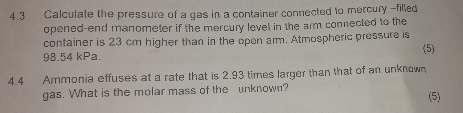 4.3 Calculate the pressure of a gas in a container connected to mercury -filled 
opened-end manometer if the mercury level in the arm connected to the 
container is 23 cm higher than in the open arm. Atmospheric pressure is 
(5)
98.54 kPa. 
4.4 Ammonia effuses at a rate that is 2.93 times larger than that of an unknown 
gas. What is the molar mass of the unknown? 
(5)