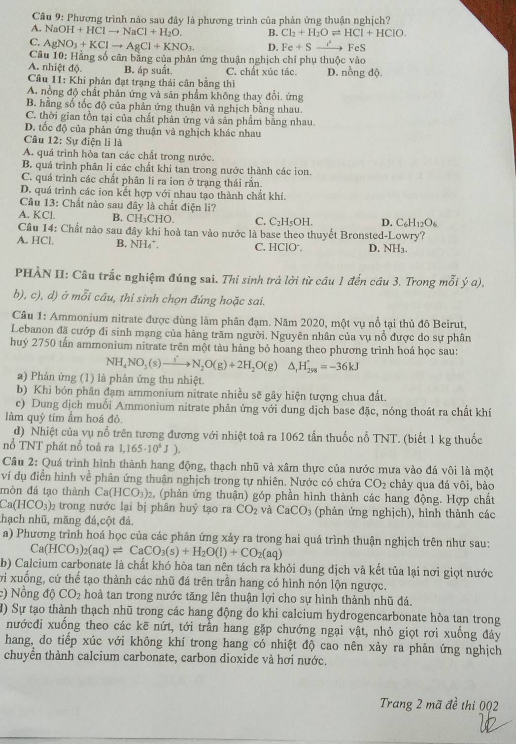 Phương trình nào sau đây là phương trình của phàn ứng thuận nghịch?
A. NaOH+HClto NaCl+H_2O.
B. Cl_2+H_2Oleftharpoons HCl+HClO.
C. AgNO_3+KClto AgCl+KNO_3.
D. Fe+Sto FeS
Câu 10: Hằng số cân bằng của phản ứng thuận nghịch chỉ phụ thuộc vào
A. nhiệt độ. B. áp suất. C. chất xúc tác. D. nồng độ.
Cầâu 11: Khi phản đạt trạng thái cân bằng thì
A. nồng độ chất phản ứng và sản phẩm không thay đổi. ứng
B. hằng số tốc độ của phản ứng thuận và nghịch bằng nhau.
C. thời gian tồn tại của chất phản ứng và sản phẩm bằng nhau.
D. tốc độ của phản ứng thuận và nghịch khác nhau
Câu 12: Sự điện li là
A. quá trình hòa tan các chất trong nước.
B. quá trình phân li các chất khi tan trong nước thành các ion.
C. quá trình các chất phân li ra ion ở trạng thái rắn.
D. quá trình các ion kết hợp với nhau tạo thành chất khí.
Câu 13: Chất nào sau đây là chất điện li?
A. KCl. B.( CH_3CHC )
C. C_2H_5OH D. C_6H_12O_6.
Câu 14: Chất nào sau đây khi hoà tan vào nước là base theo thuyết Bronsted-Lowry?
B. NH_4^(+.
A. HCl. C. HClO⁻, D. NH3.
PHÀN II: Câu trắc nghiệm đúng sai. Thí sinh trả lời từ câu 1 đến câu 3. Trong mỗi ý a),
b), c), d) ở mỗi câu, thí sinh chọn đúng hoặc sai.
Câu 1: Ammonium nitrate được dùng làm phân đạm. Năm 2020, một vụ nổ tại thủ đô Beirut,
Lebanon đã cướp đi sinh mạng của hàng trăm người. Nguyên nhân của vụ nổ được do sự phân
huý 2750 tấn ammonium nitrate trên một tàu hàng bỏ hoang theo phương trình hoá học sau:
NH_4)NO_3(s)to N_2O(g)+2H_2O(g)△ _rH_(298)°=-36kJ
a) Phản ứng (1) là phản ứng thu nhiệt.
b) Khi bón phân đạm ammonium nitrate nhiều sẽ gây hiện tượng chua đất.
c) Dung dịch muối Ammonium nitrate phản ứng với dung dịch base đặc, nóng thoát ra chất khí
làm quỳ tím ẩm hoá đỏ.
d) Nhiệt của vụ nổ trên tương đương với nhiệt toả ra 1062 tấn thuốc nổ TNT. (biết 1 kg thuốc
nổ TNT phát nổ toả ra 1,165· 10^6J).
Câu 2: Quá trình hình thành hang động, thạch nhũ và xâm thực của nước mưa vào đá vôi là một
ví dụ điển hình về phản ứng thuận nghịch trong tự nhiên. Nước có chứa CO_2 chảy qua đá vôi, bào
mòn đá tạo thành Ca(HCO_3)_2 2, (phản ứng thuận) góp phần hình thành các hang động. Hợp chất
Ca(HCO_3) 2trong nước lại bị phân huỷ tạo ra CO_2 và CaCO_3 (phản ứng nghịch), hình thành các
thạch nhũ, măng đá,cột đá.
a) Phương trình hoá học của các phản ứng xảy ra trong hai quá trình thuận nghịch trên như sau:
Ca(HCO_3)_2(aq)leftharpoons CaCO_3(s)+H_2O(l)+CO_2(aq)
b) Calcium carbonate là chất khó hòa tan nên tách ra khỏi dung dịch và kết tủa lại nơi giọt nước
vi xuống, cứ thế tạo thành các nhũ đá trên trần hang có hình nón lộn ngược.
:) Nồng độ CO_2 hoà tan trong nước tăng lên thuận lợi cho sự hình thành nhũ đá.
d) Sự tạo thành thạch nhũ trong các hang động do khi calcium hydrogencarbonate hòa tan trong
nướcđi xuống theo các kẽ nứt, tới trần hang gặp chướng ngại vật, nhỏ giọt rơi xuống đáy
hang, do tiếp xúc với không khí trong hang có nhiệt độ cao nên xảy ra phản ứng nghịch
chuyển thành calcium carbonate, carbon dioxide và hơi nước.
Trang 2 mã đề thi 0Q2