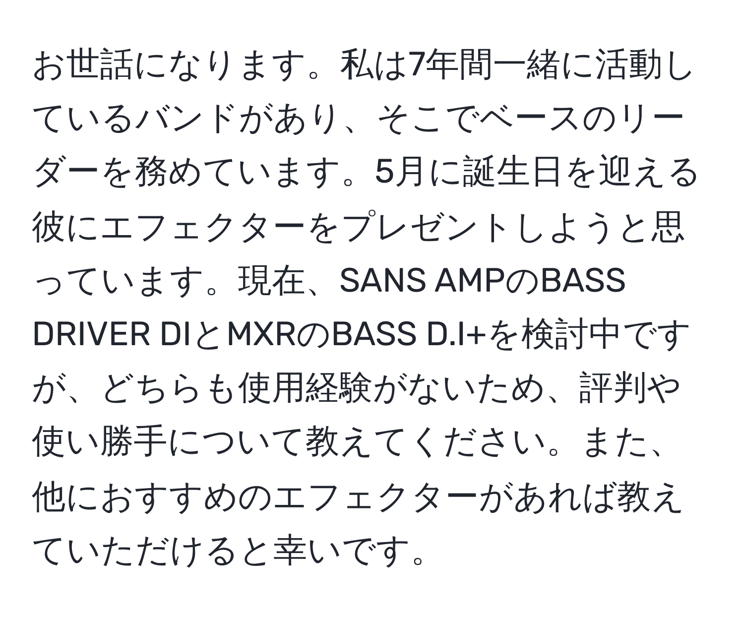 お世話になります。私は7年間一緒に活動しているバンドがあり、そこでベースのリーダーを務めています。5月に誕生日を迎える彼にエフェクターをプレゼントしようと思っています。現在、SANS AMPのBASS DRIVER DIとMXRのBASS D.I+を検討中ですが、どちらも使用経験がないため、評判や使い勝手について教えてください。また、他におすすめのエフェクターがあれば教えていただけると幸いです。