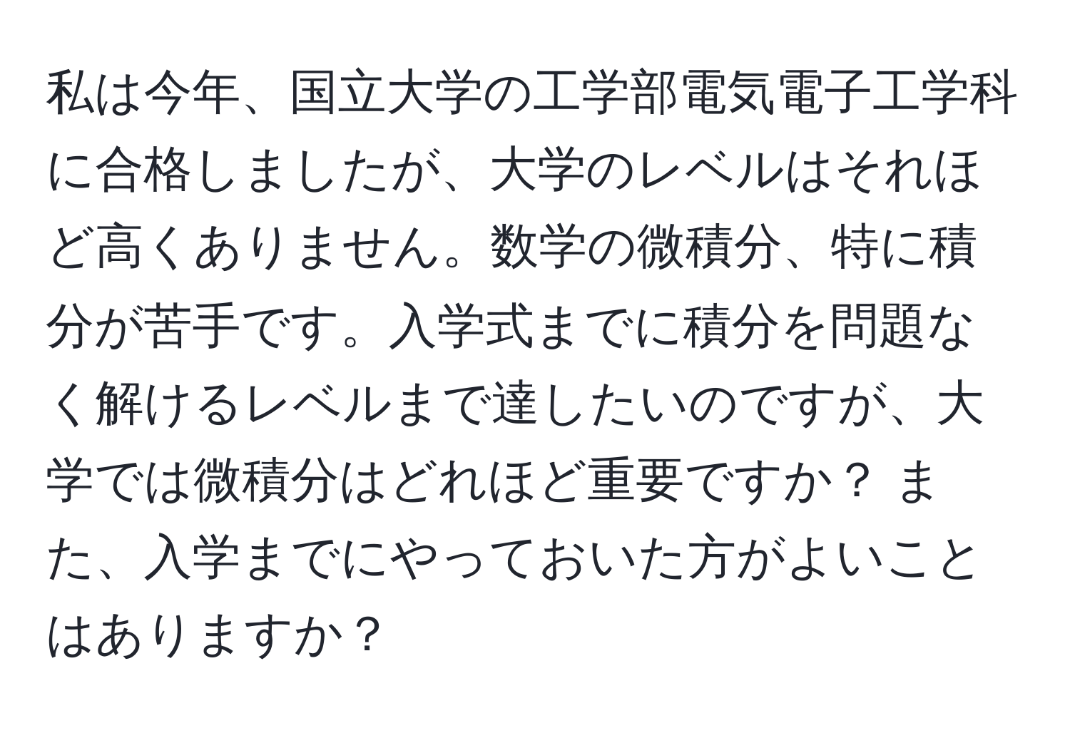 私は今年、国立大学の工学部電気電子工学科に合格しましたが、大学のレベルはそれほど高くありません。数学の微積分、特に積分が苦手です。入学式までに積分を問題なく解けるレベルまで達したいのですが、大学では微積分はどれほど重要ですか？ また、入学までにやっておいた方がよいことはありますか？