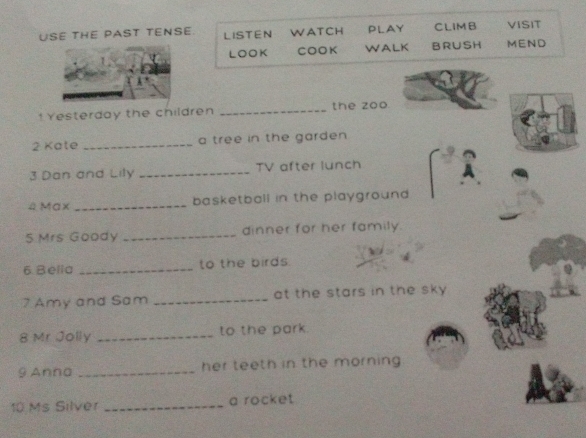 USE THE PAST TENSE LISTEN WATCH PLAY CLIMB VISIT 
LOOK COOK WALK BRUSH MEND 
!Yesterday the children _the zoo. 
2 Kate _a tree in the garden 
3 Dan and Lily _TV after lunch 
4 Max _basketball in the playground 
5 Mrs Goody _dinner for her family. 
6. Bella _to the birds. 
7 Amy and Sam _at the stars in the sky 
8 Mr Jolly _to the park. 
9 Anna _her teeth in the morning 
10 Ms Silver _a rocket