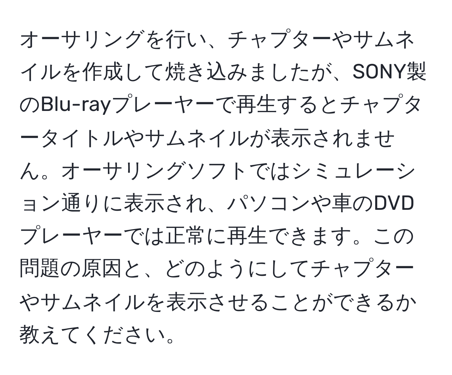 オーサリングを行い、チャプターやサムネイルを作成して焼き込みましたが、SONY製のBlu-rayプレーヤーで再生するとチャプタータイトルやサムネイルが表示されません。オーサリングソフトではシミュレーション通りに表示され、パソコンや車のDVDプレーヤーでは正常に再生できます。この問題の原因と、どのようにしてチャプターやサムネイルを表示させることができるか教えてください。