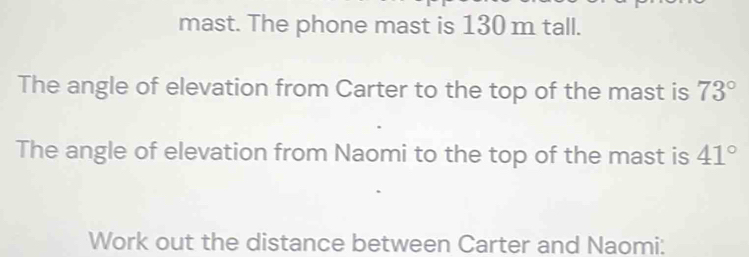 mast. The phone mast is 130 m tall. 
The angle of elevation from Carter to the top of the mast is 73°
The angle of elevation from Naomi to the top of the mast is 41°
Work out the distance between Carter and Naomi: