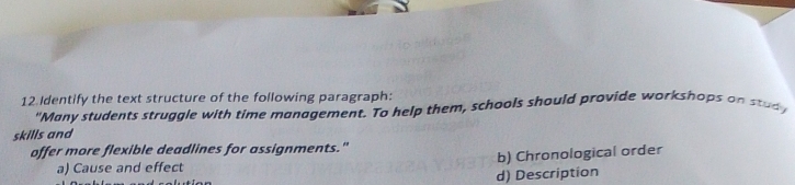 Identify the text structure of the following paragraph:
"Many students struggle with time management. To help them, schools should provide workshops on stud 
skills and
offer more flexible deadlines for assignments."
a) Cause and effect b) Chronological order
d) Description