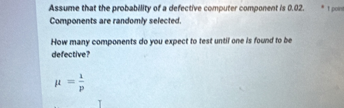 Assume that the probability of a defective computer component is 0.02. 1 point
Components are randomly selected.
How many components do you expect to test until one is found to be
defective?
mu = 1/p 