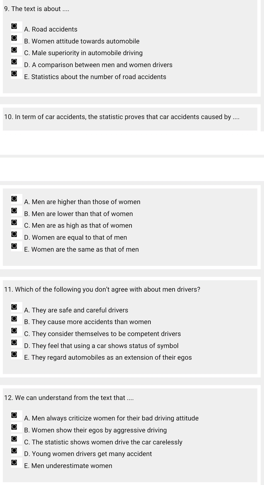 The text is about ....
A. Road accidents
B. Women attitude towards automobile
C. Male superiority in automobile driving
D. A comparison between men and women drivers
E. Statistics about the number of road accidents
10. In term of car accidents, the statistic proves that car accidents caused by ....
A. Men are higher than those of women
B. Men are lower than that of women
C. Men are as high as that of women
D. Women are equal to that of men
E. Women are the same as that of men
11. Which of the following you don't agree with about men drivers?
A. They are safe and careful drivers
B. They cause more accidents than women
C. They consider themselves to be competent drivers
D. They feel that using a car shows status of symbol
E. They regard automobiles as an extension of their egos
12. We can understand from the text that ....
A. Men always criticize women for their bad driving attitude
B. Women show their egos by aggressive driving
C. The statistic shows women drive the car carelessly
D. Young women drivers get many accident
E. Men underestimate women